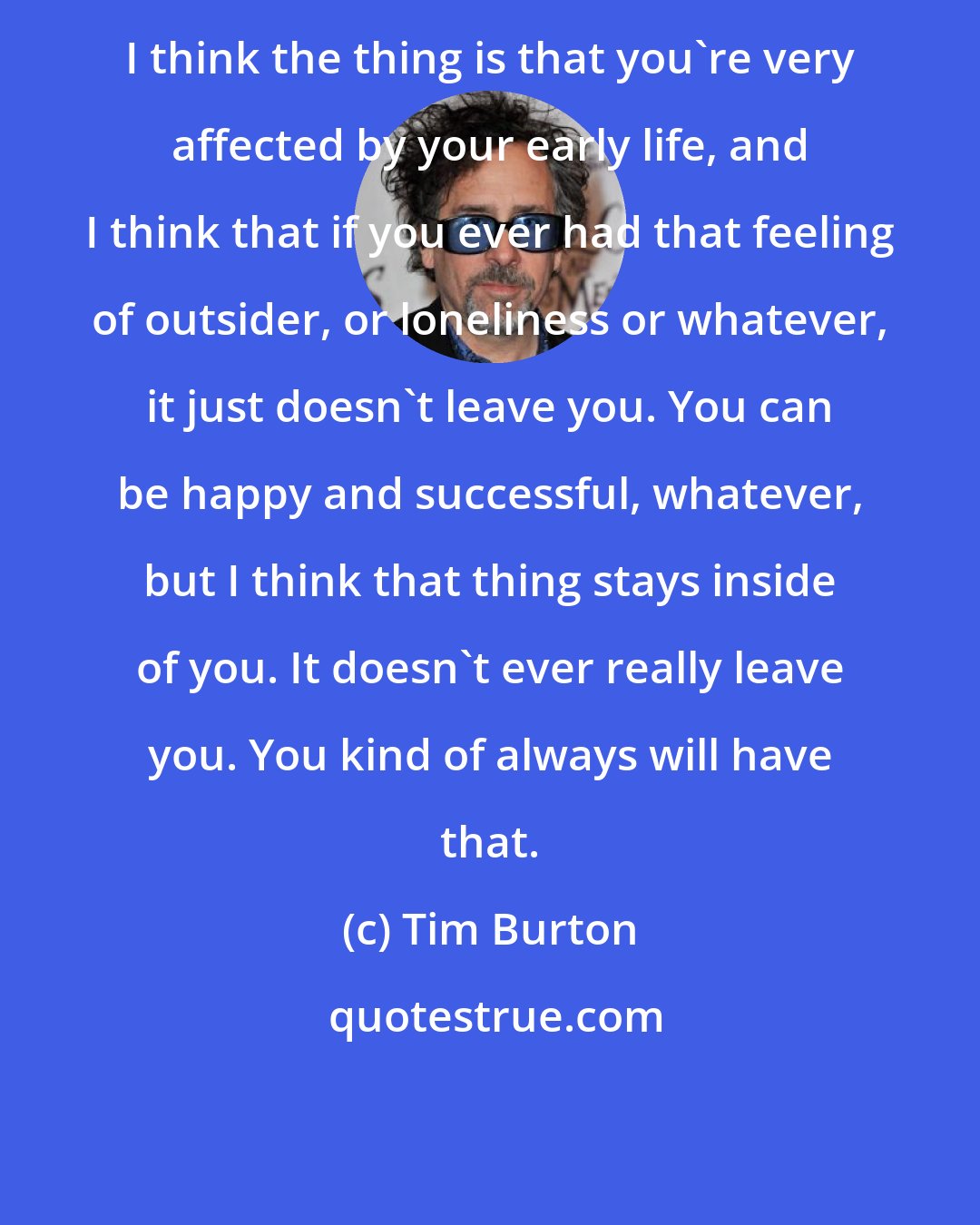 Tim Burton: I think the thing is that you're very affected by your early life, and I think that if you ever had that feeling of outsider, or loneliness or whatever, it just doesn't leave you. You can be happy and successful, whatever, but I think that thing stays inside of you. It doesn't ever really leave you. You kind of always will have that.