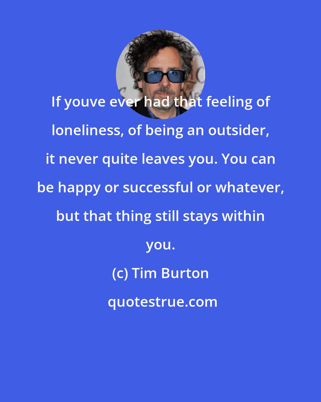 Tim Burton: If youve ever had that feeling of loneliness, of being an outsider, it never quite leaves you. You can be happy or successful or whatever, but that thing still stays within you.