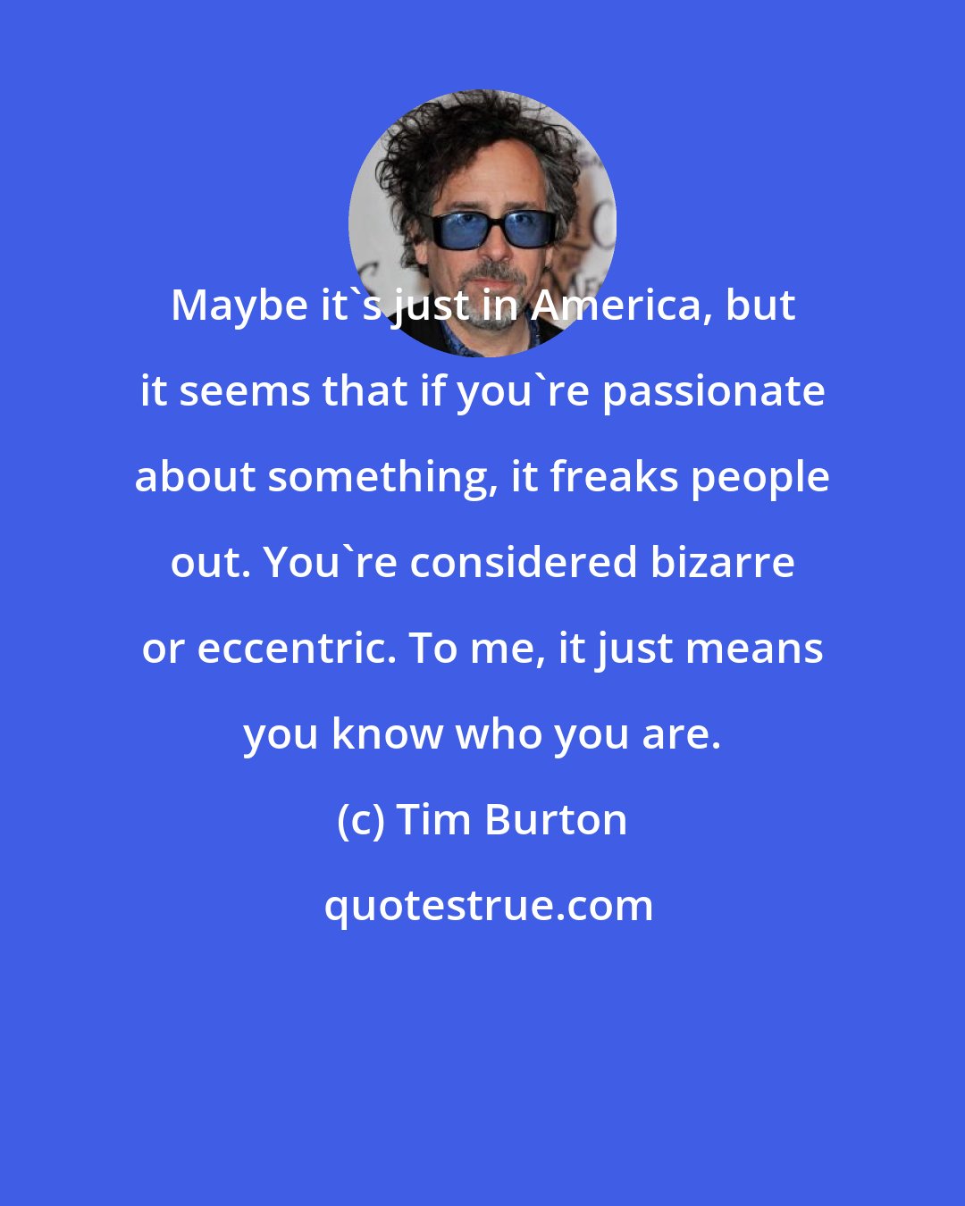 Tim Burton: Maybe it's just in America, but it seems that if you're passionate about something, it freaks people out. You're considered bizarre or eccentric. To me, it just means you know who you are.