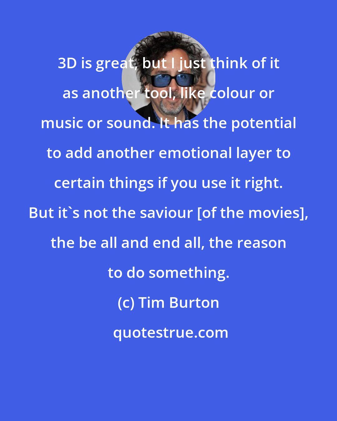 Tim Burton: 3D is great, but I just think of it as another tool, like colour or music or sound. It has the potential to add another emotional layer to certain things if you use it right. But it's not the saviour [of the movies], the be all and end all, the reason to do something.