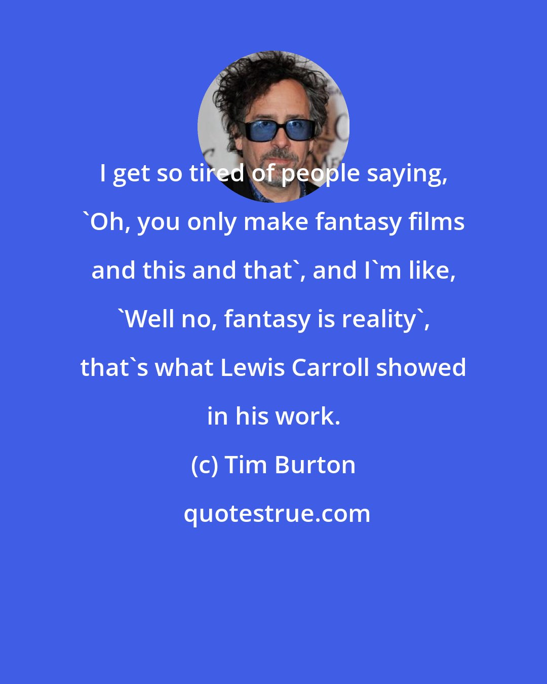 Tim Burton: I get so tired of people saying, 'Oh, you only make fantasy films and this and that', and I'm like, 'Well no, fantasy is reality', that's what Lewis Carroll showed in his work.