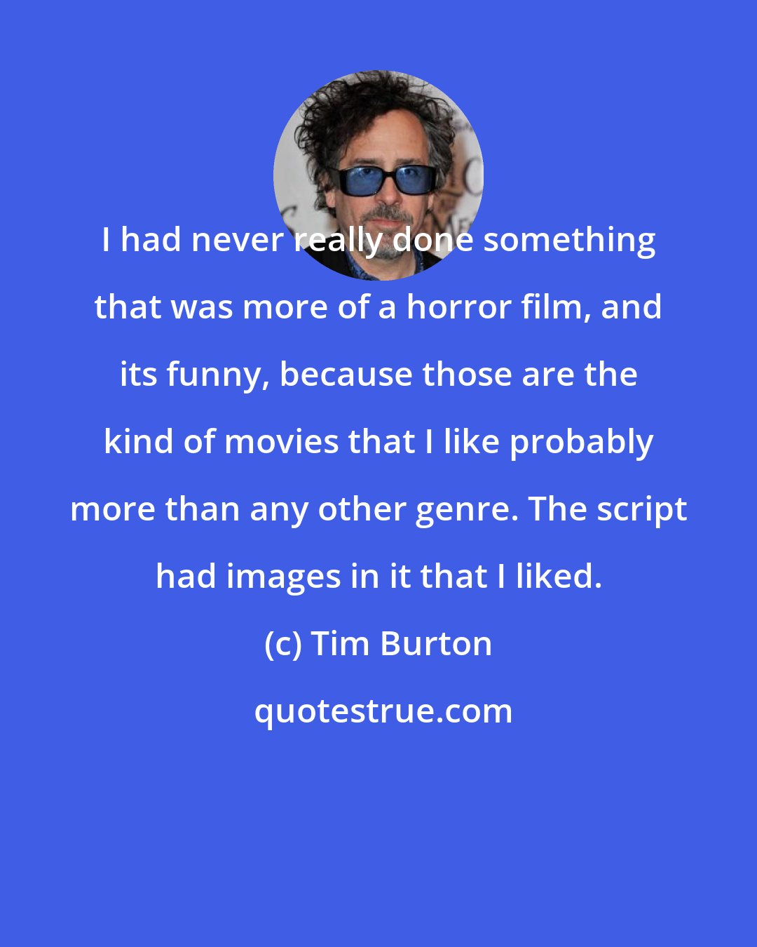 Tim Burton: I had never really done something that was more of a horror film, and its funny, because those are the kind of movies that I like probably more than any other genre. The script had images in it that I liked.