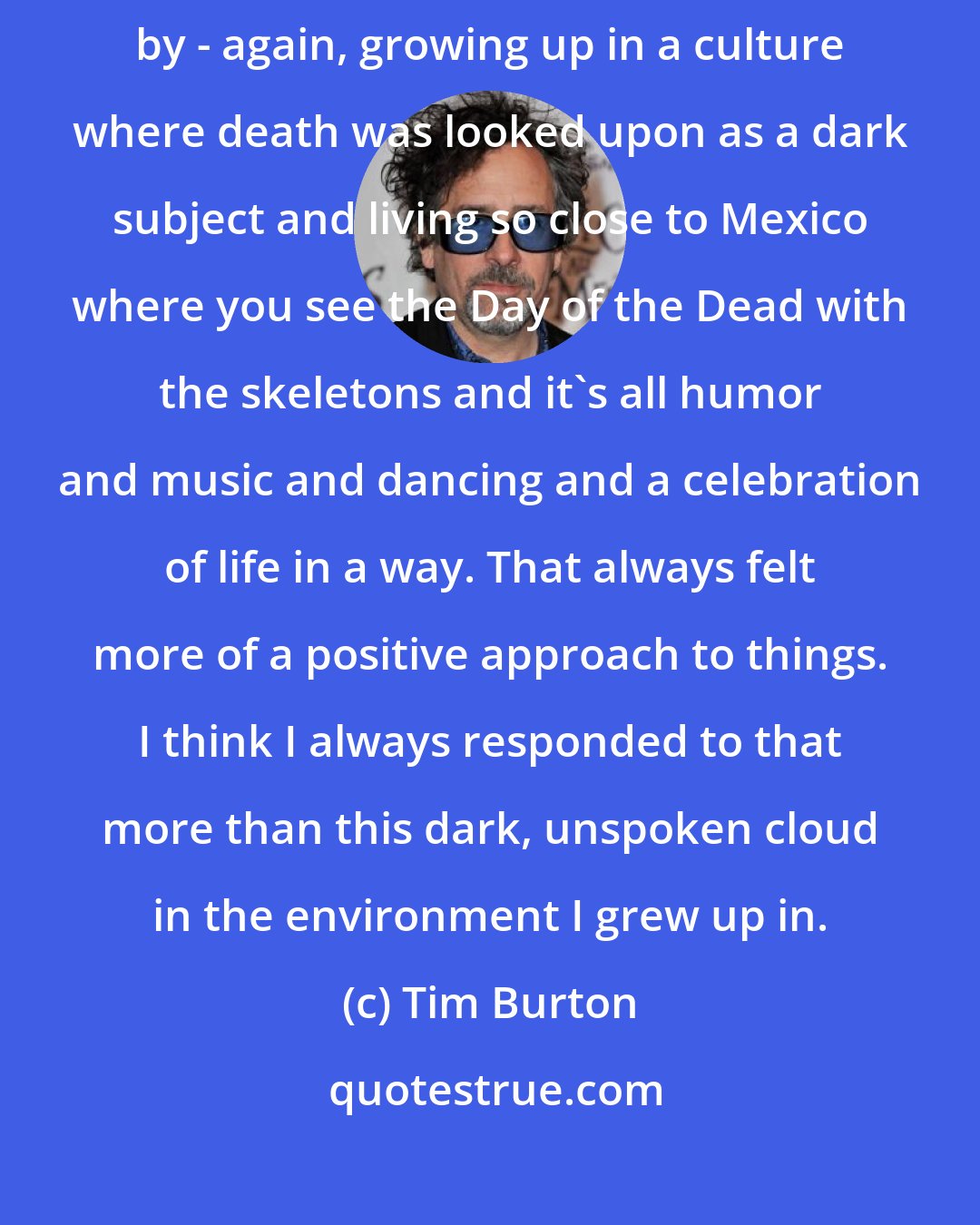 Tim Burton: I've always liked monster movies and I've always been fascinated by - again, growing up in a culture where death was looked upon as a dark subject and living so close to Mexico where you see the Day of the Dead with the skeletons and it's all humor and music and dancing and a celebration of life in a way. That always felt more of a positive approach to things. I think I always responded to that more than this dark, unspoken cloud in the environment I grew up in.