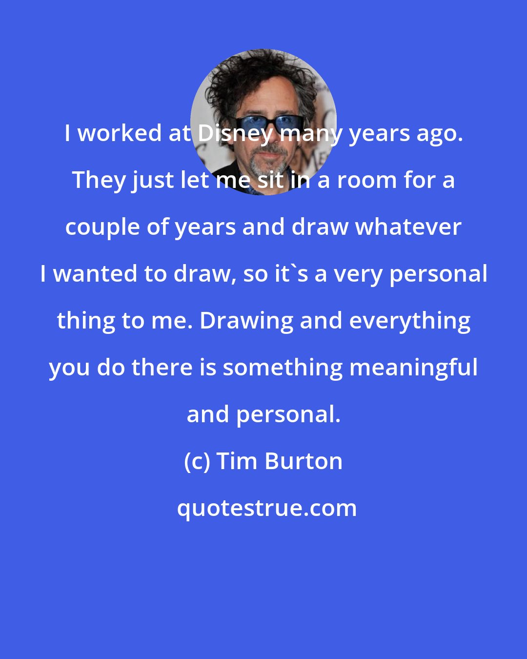 Tim Burton: I worked at Disney many years ago. They just let me sit in a room for a couple of years and draw whatever I wanted to draw, so it's a very personal thing to me. Drawing and everything you do there is something meaningful and personal.