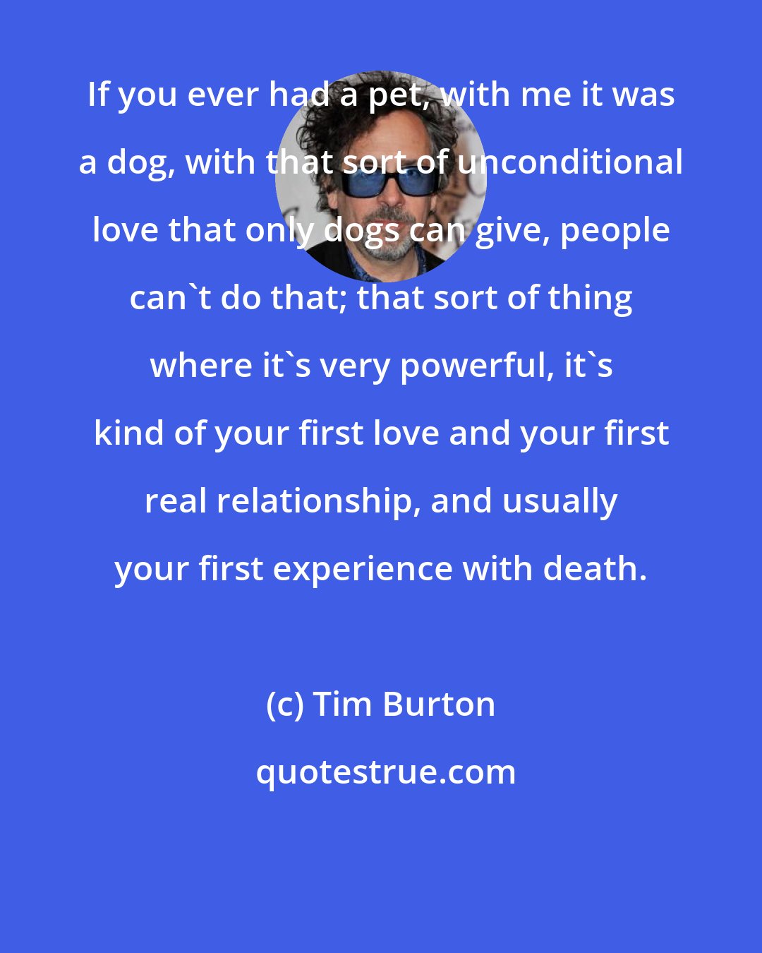 Tim Burton: If you ever had a pet, with me it was a dog, with that sort of unconditional love that only dogs can give, people can't do that; that sort of thing where it's very powerful, it's kind of your first love and your first real relationship, and usually your first experience with death.