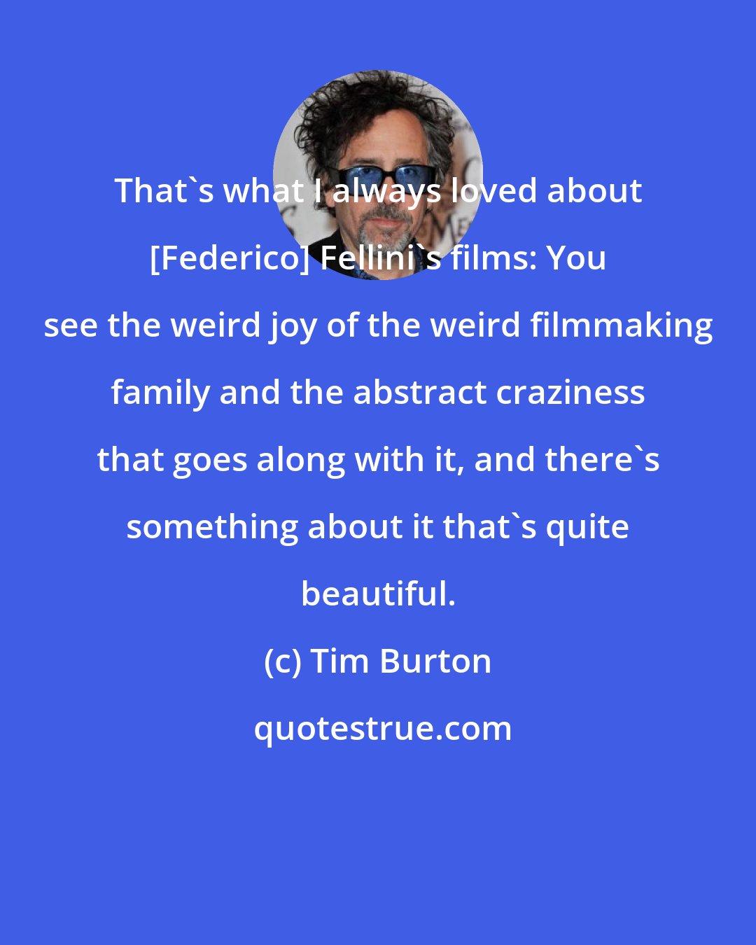 Tim Burton: That's what I always loved about [Federico] Fellini's films: You see the weird joy of the weird filmmaking family and the abstract craziness that goes along with it, and there's something about it that's quite beautiful.