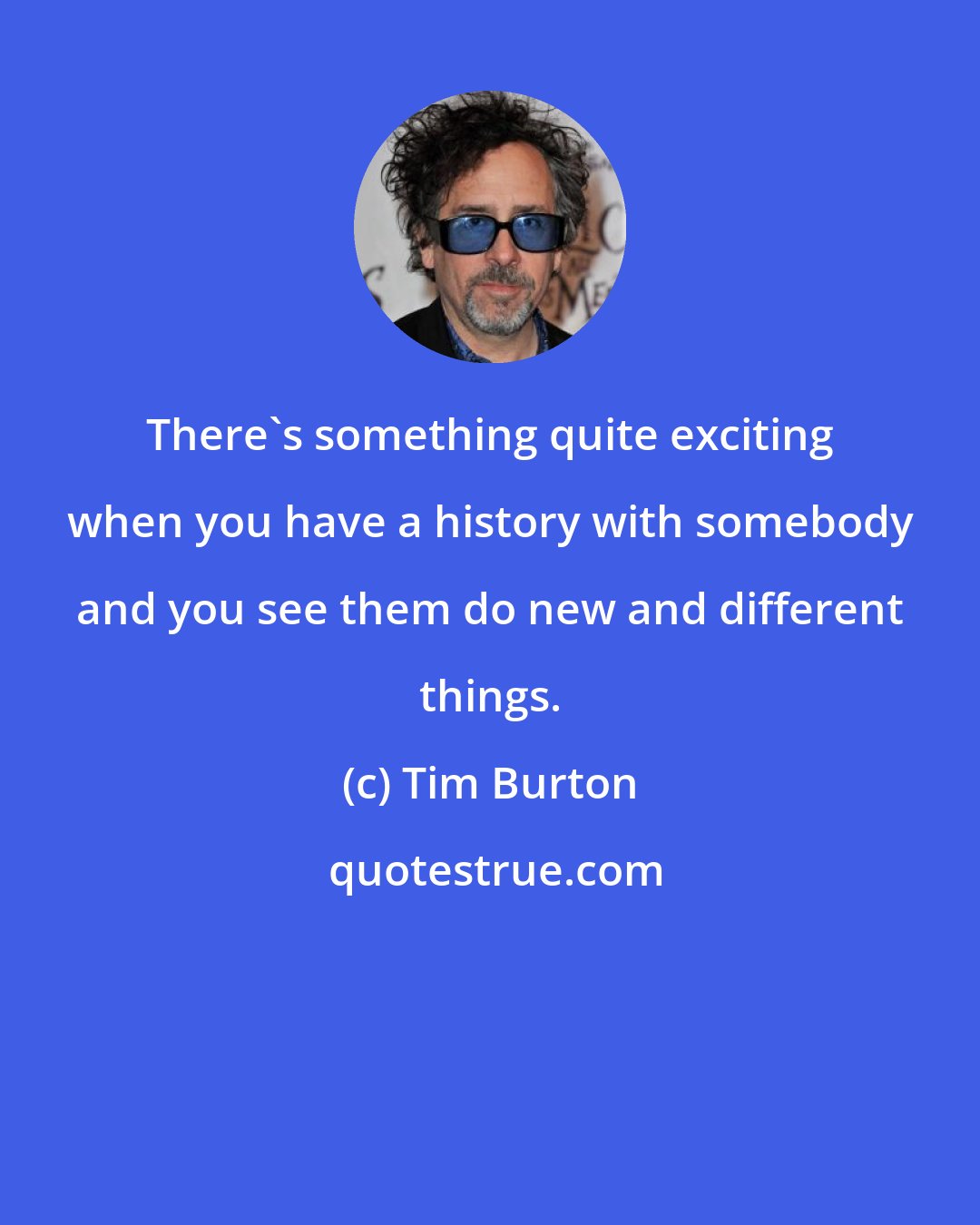 Tim Burton: There's something quite exciting when you have a history with somebody and you see them do new and different things.