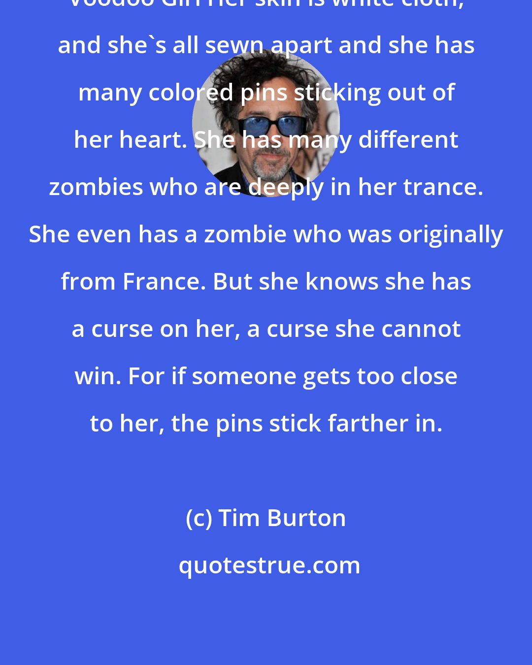 Tim Burton: Voodoo Girl Her skin is white cloth, and she's all sewn apart and she has many colored pins sticking out of her heart. She has many different zombies who are deeply in her trance. She even has a zombie who was originally from France. But she knows she has a curse on her, a curse she cannot win. For if someone gets too close to her, the pins stick farther in.