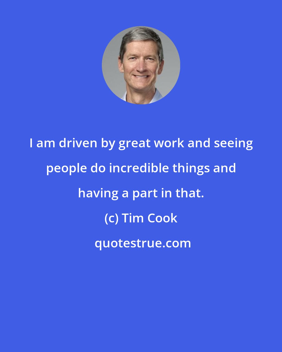 Tim Cook: I am driven by great work and seeing people do incredible things and having a part in that.