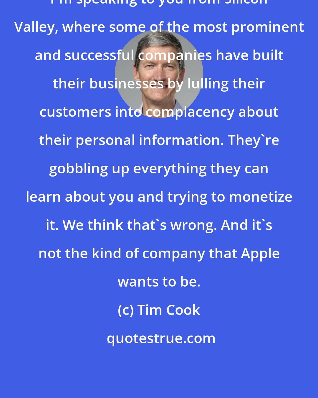 Tim Cook: I'm speaking to you from Silicon Valley, where some of the most prominent and successful companies have built their businesses by lulling their customers into complacency about their personal information. They're gobbling up everything they can learn about you and trying to monetize it. We think that's wrong. And it's not the kind of company that Apple wants to be.