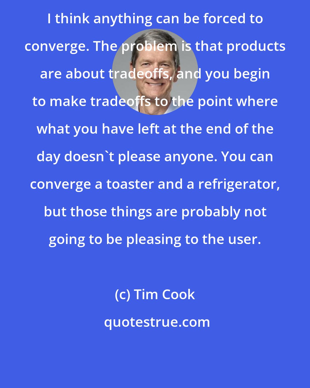 Tim Cook: I think anything can be forced to converge. The problem is that products are about tradeoffs, and you begin to make tradeoffs to the point where what you have left at the end of the day doesn't please anyone. You can converge a toaster and a refrigerator, but those things are probably not going to be pleasing to the user.