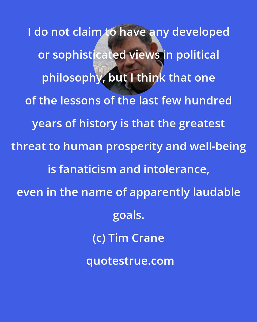 Tim Crane: I do not claim to have any developed or sophisticated views in political philosophy, but I think that one of the lessons of the last few hundred years of history is that the greatest threat to human prosperity and well-being is fanaticism and intolerance, even in the name of apparently laudable goals.