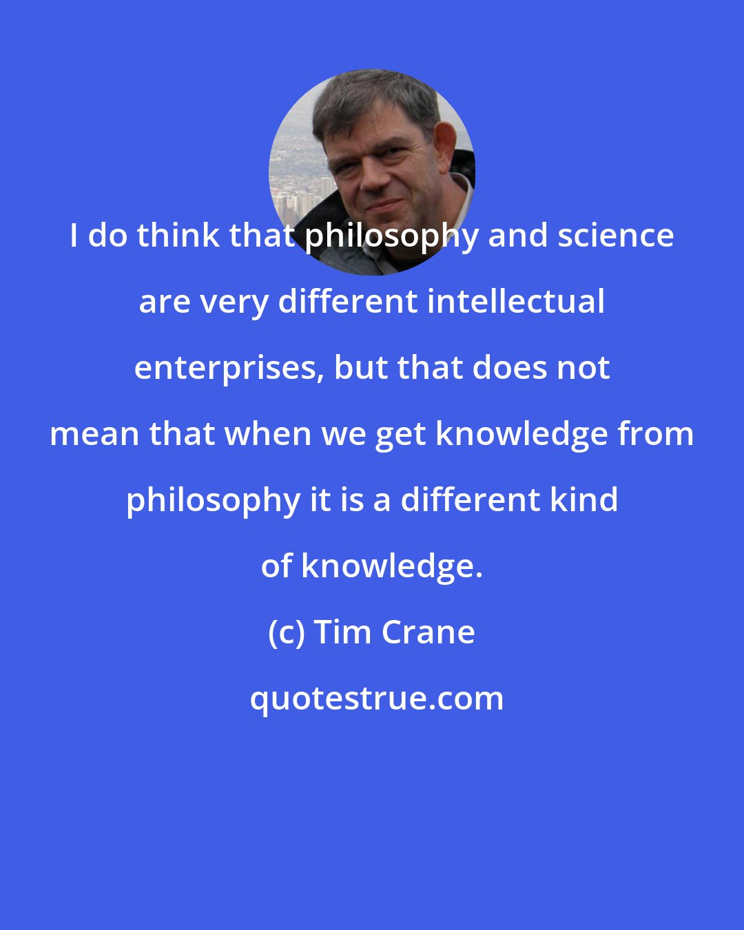 Tim Crane: I do think that philosophy and science are very different intellectual enterprises, but that does not mean that when we get knowledge from philosophy it is a different kind of knowledge.