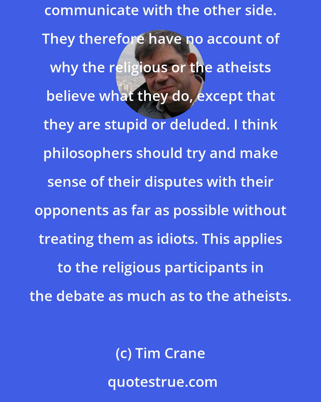 Tim Crane: One odd thing about the current debate between religious people and atheists is that the participants don't seem to care that they entirely fail to communicate with the other side. They therefore have no account of why the religious or the atheists believe what they do, except that they are stupid or deluded. I think philosophers should try and make sense of their disputes with their opponents as far as possible without treating them as idiots. This applies to the religious participants in the debate as much as to the atheists.