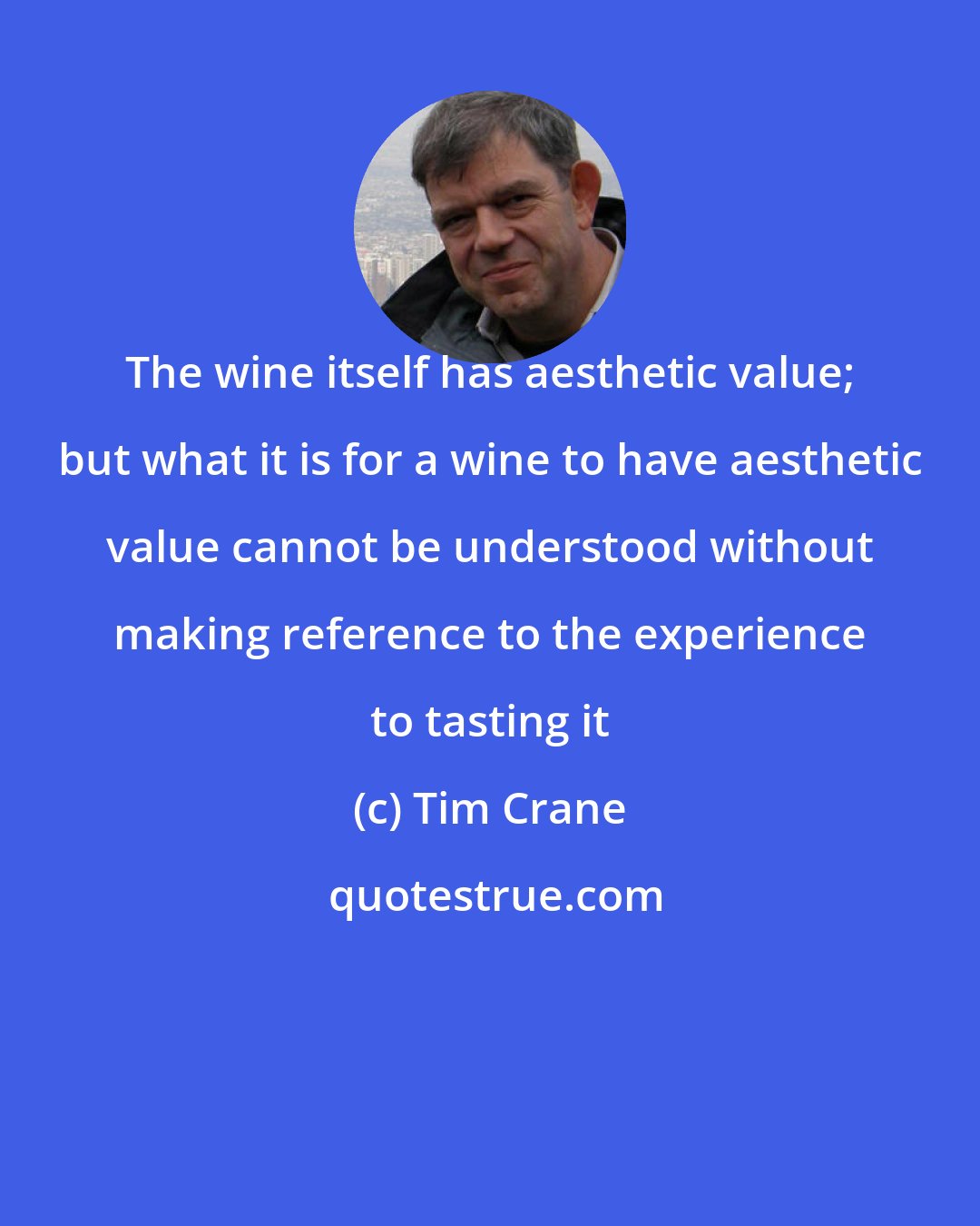 Tim Crane: The wine itself has aesthetic value; but what it is for a wine to have aesthetic value cannot be understood without making reference to the experience to tasting it