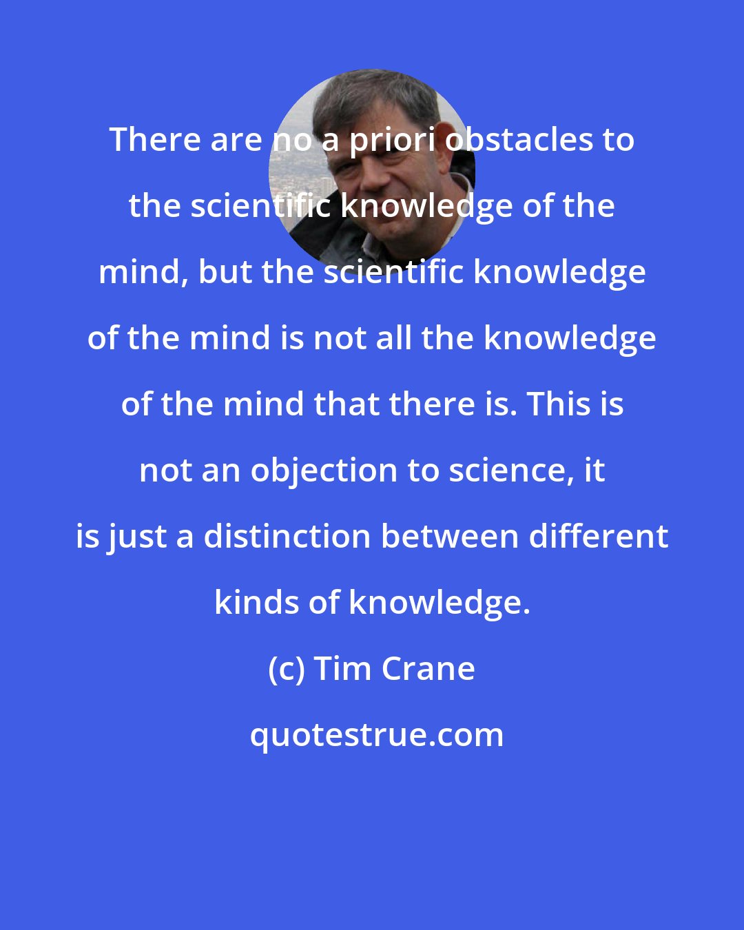 Tim Crane: There are no a priori obstacles to the scientific knowledge of the mind, but the scientific knowledge of the mind is not all the knowledge of the mind that there is. This is not an objection to science, it is just a distinction between different kinds of knowledge.