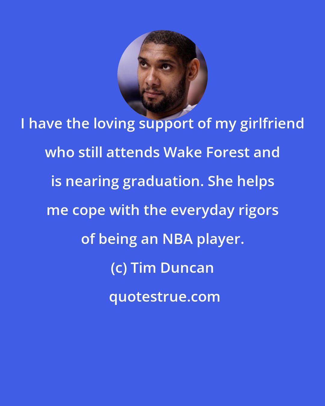 Tim Duncan: I have the loving support of my girlfriend who still attends Wake Forest and is nearing graduation. She helps me cope with the everyday rigors of being an NBA player.