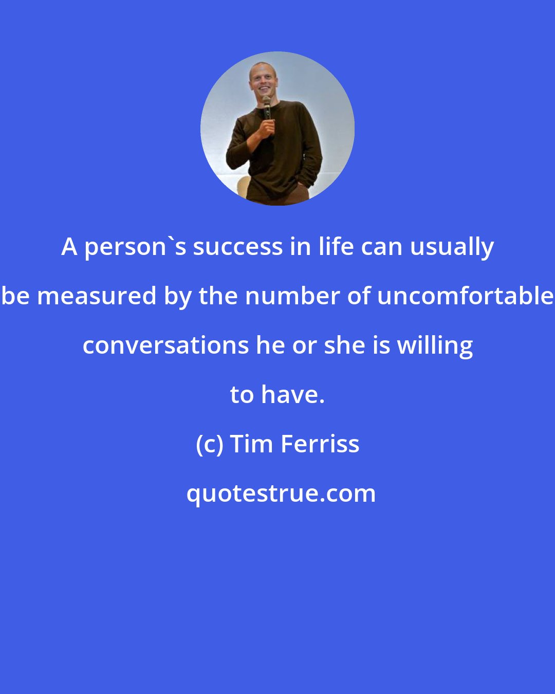 Tim Ferriss: A person's success in life can usually be measured by the number of uncomfortable conversations he or she is willing to have.