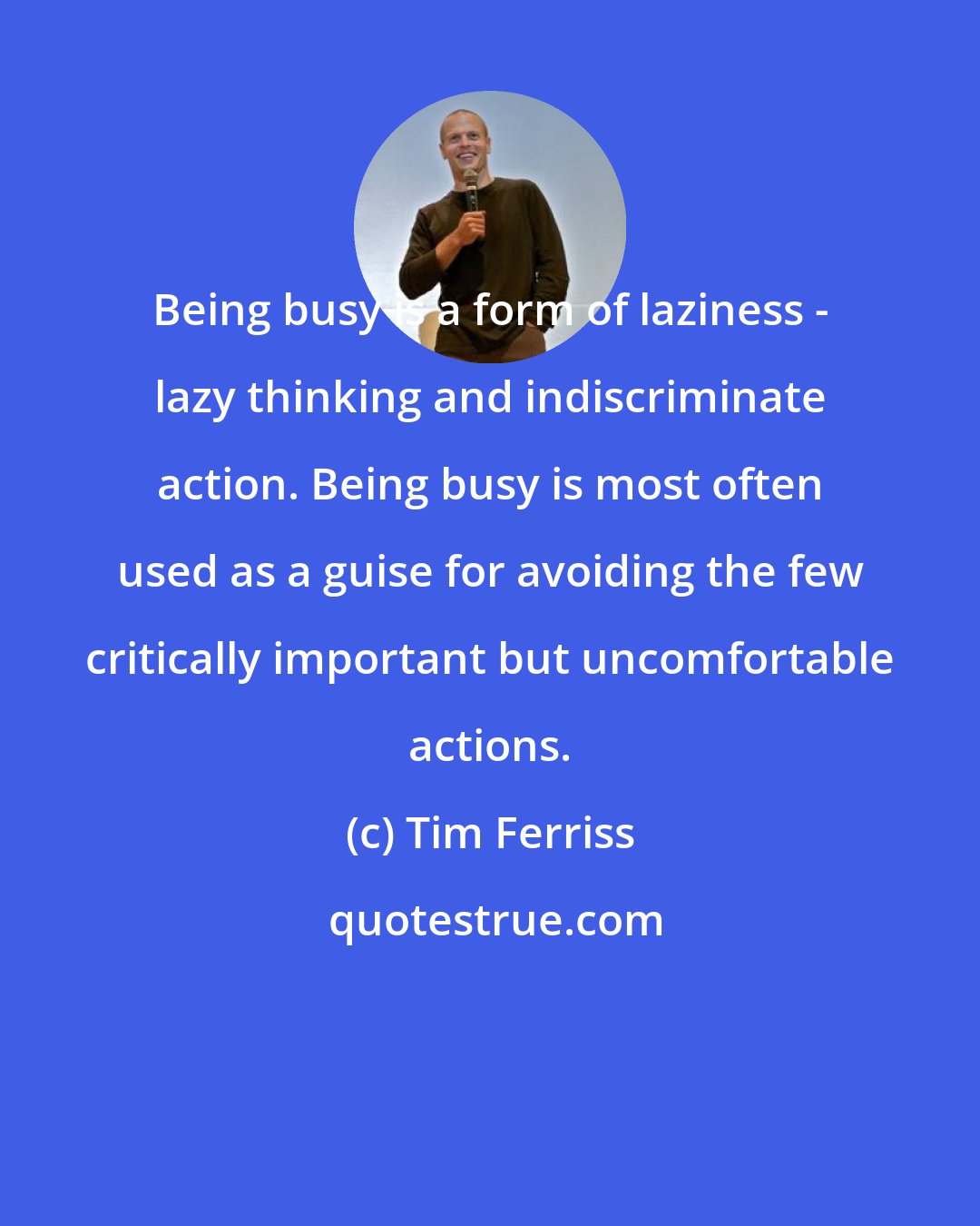 Tim Ferriss: Being busy is a form of laziness - lazy thinking and indiscriminate action. Being busy is most often used as a guise for avoiding the few critically important but uncomfortable actions.