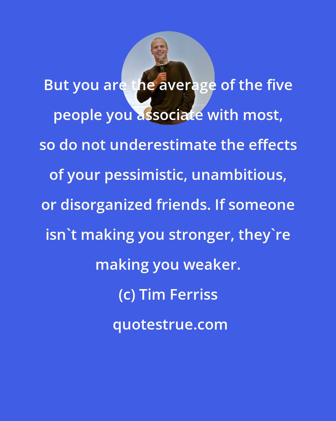 Tim Ferriss: But you are the average of the five people you associate with most, so do not underestimate the effects of your pessimistic, unambitious, or disorganized friends. If someone isn't making you stronger, they're making you weaker.