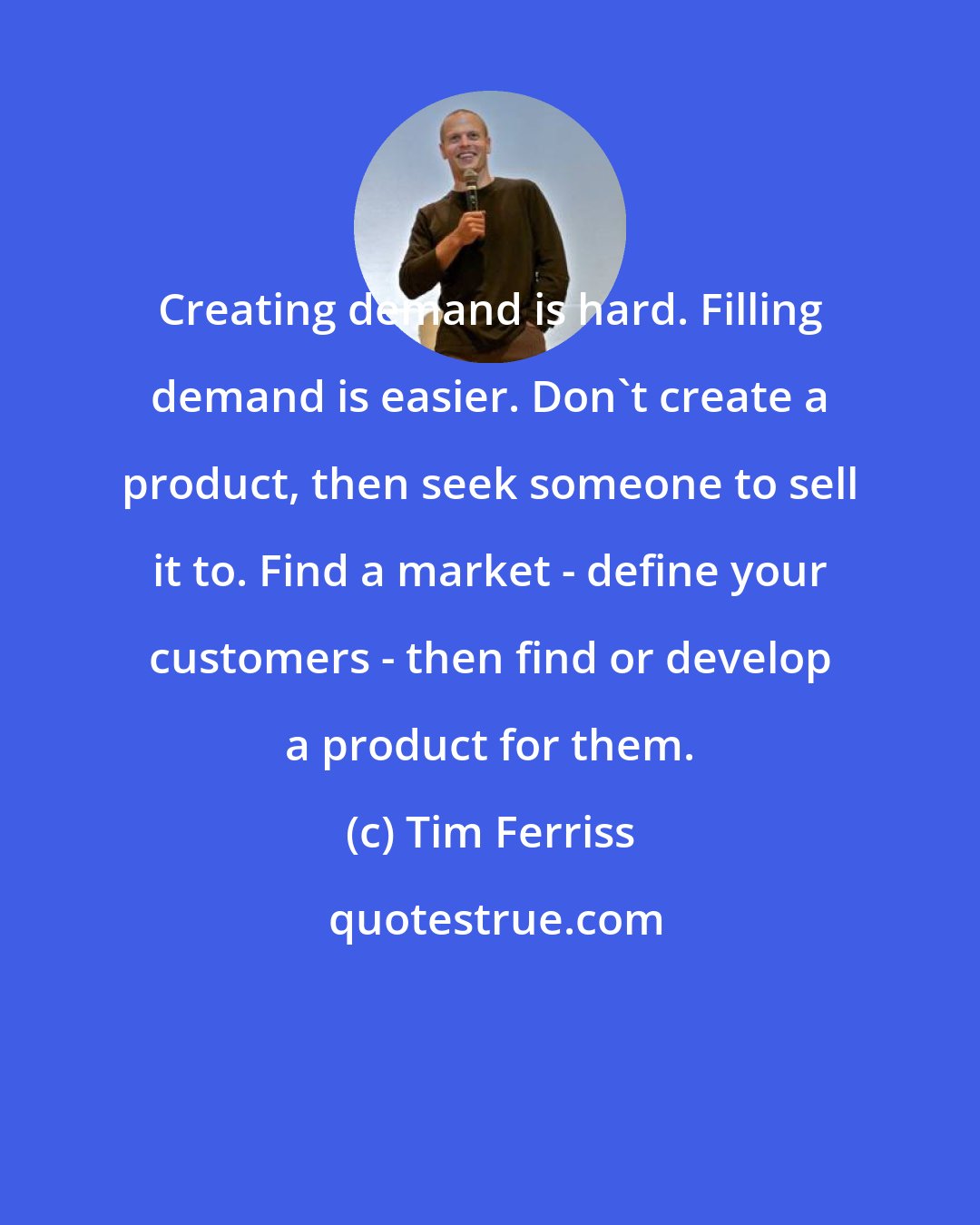 Tim Ferriss: Creating demand is hard. Filling demand is easier. Don't create a product, then seek someone to sell it to. Find a market - define your customers - then find or develop a product for them.