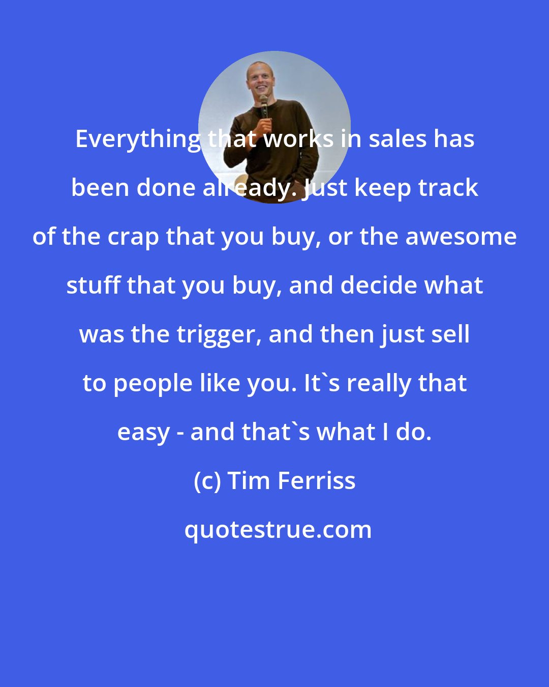 Tim Ferriss: Everything that works in sales has been done already. Just keep track of the crap that you buy, or the awesome stuff that you buy, and decide what was the trigger, and then just sell to people like you. It's really that easy - and that's what I do.