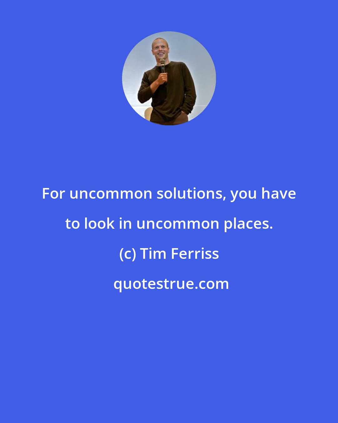 Tim Ferriss: For uncommon solutions, you have to look in uncommon places.