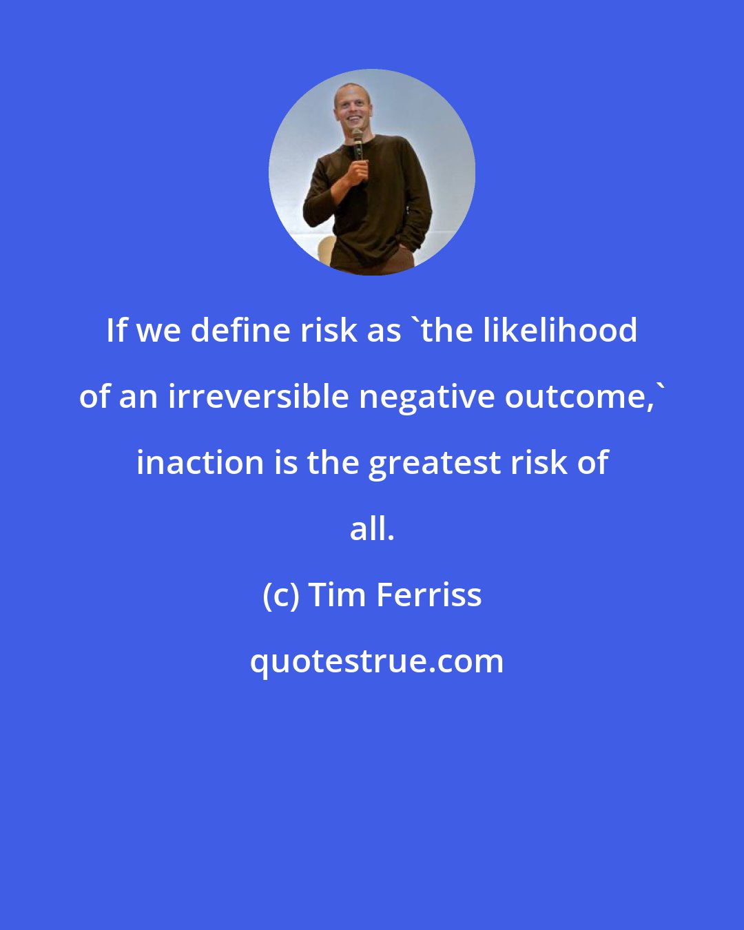 Tim Ferriss: If we define risk as 'the likelihood of an irreversible negative outcome,' inaction is the greatest risk of all.