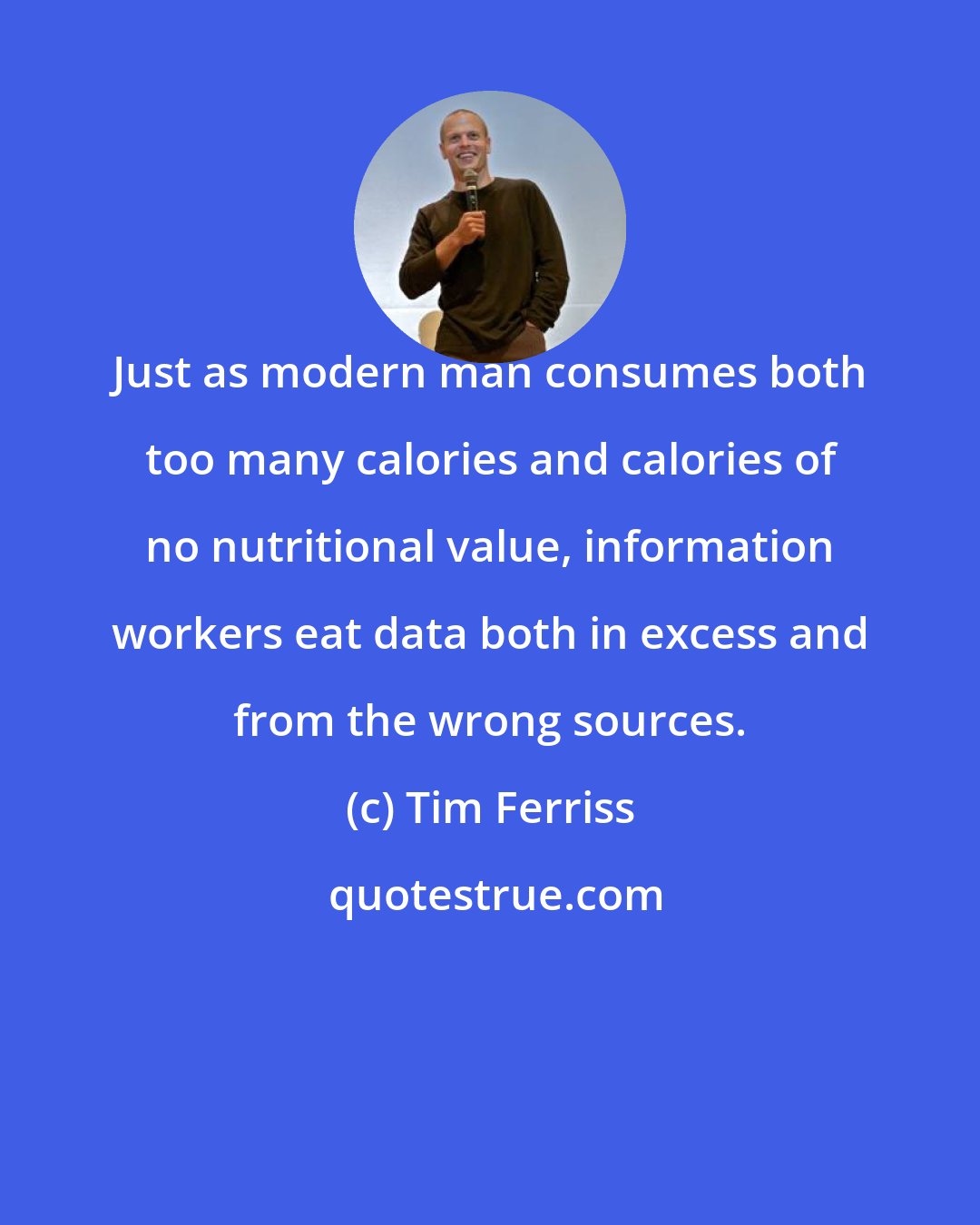 Tim Ferriss: Just as modern man consumes both too many calories and calories of no nutritional value, information workers eat data both in excess and from the wrong sources.