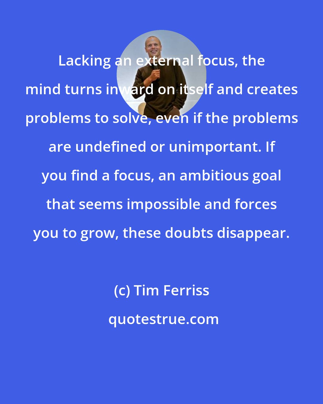 Tim Ferriss: Lacking an external focus, the mind turns inward on itself and creates problems to solve, even if the problems are undefined or unimportant. If you find a focus, an ambitious goal that seems impossible and forces you to grow, these doubts disappear.