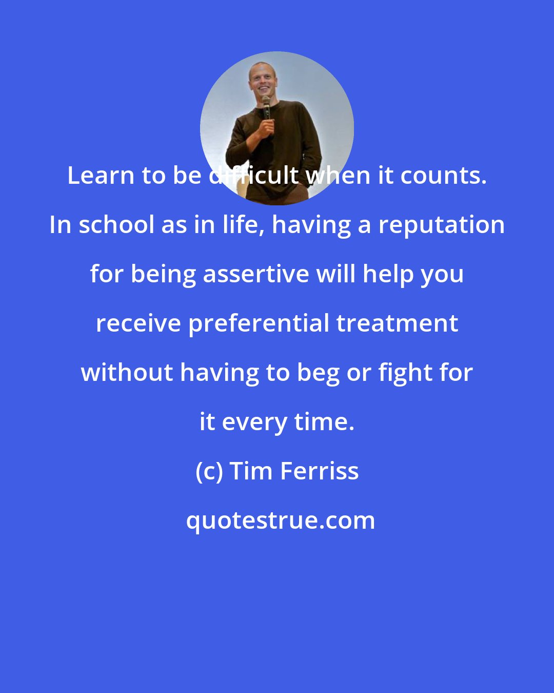 Tim Ferriss: Learn to be difficult when it counts. In school as in life, having a reputation for being assertive will help you receive preferential treatment without having to beg or fight for it every time.