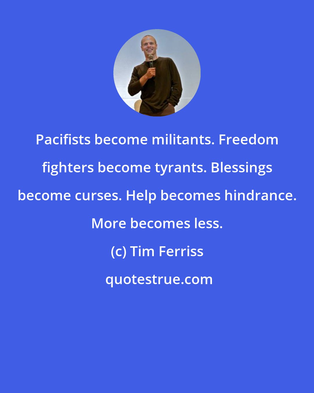 Tim Ferriss: Pacifists become militants. Freedom fighters become tyrants. Blessings become curses. Help becomes hindrance. More becomes less.