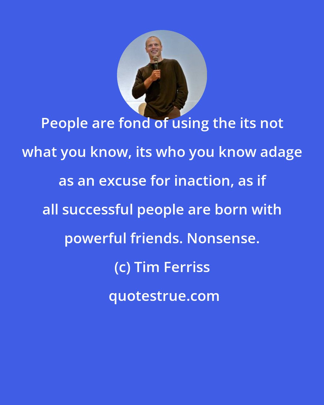 Tim Ferriss: People are fond of using the its not what you know, its who you know adage as an excuse for inaction, as if all successful people are born with powerful friends. Nonsense.