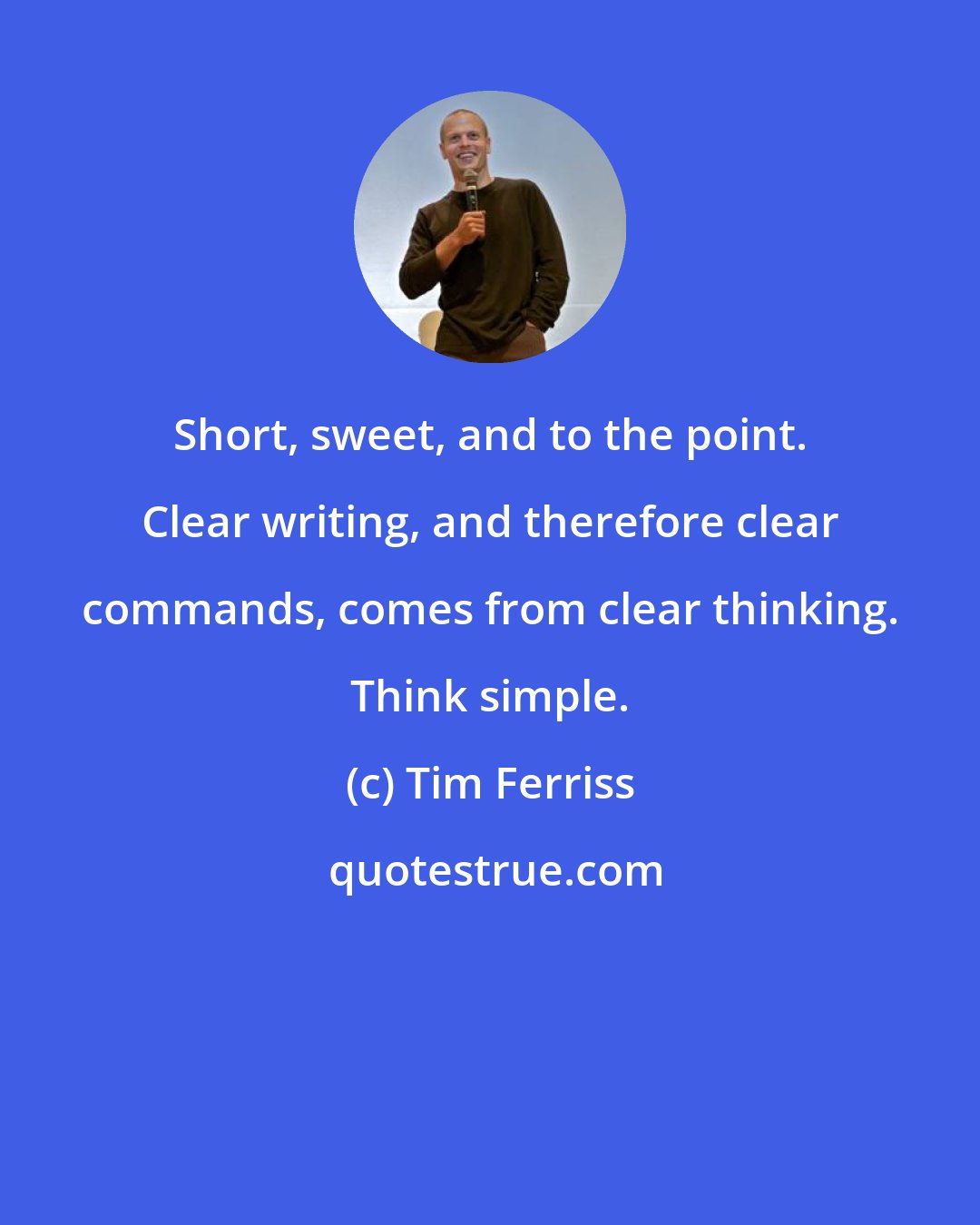 Tim Ferriss: Short, sweet, and to the point. Clear writing, and therefore clear commands, comes from clear thinking. Think simple.