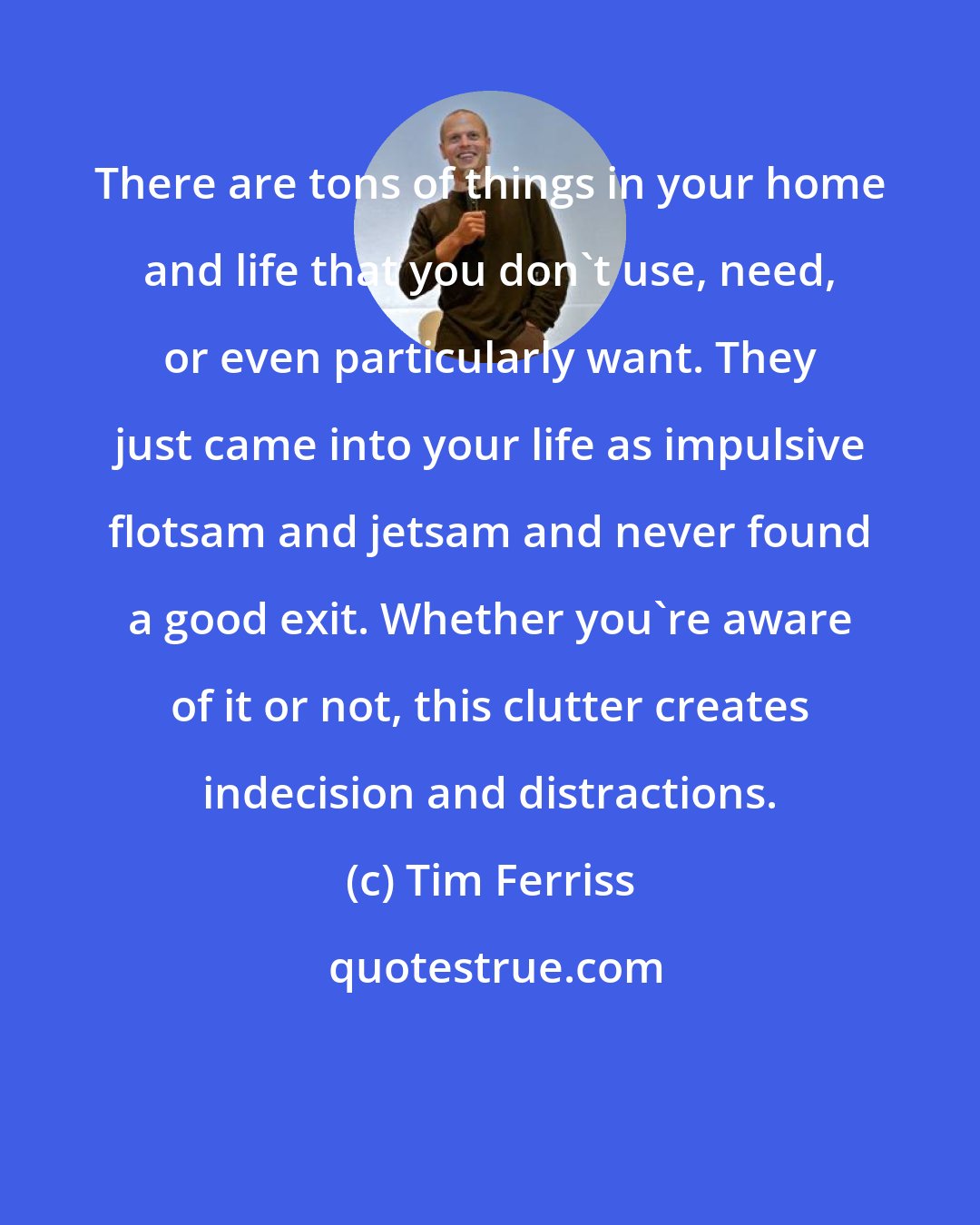 Tim Ferriss: There are tons of things in your home and life that you don't use, need, or even particularly want. They just came into your life as impulsive flotsam and jetsam and never found a good exit. Whether you're aware of it or not, this clutter creates indecision and distractions.