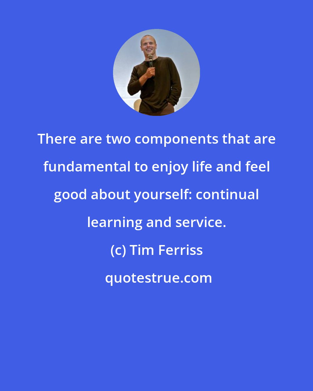 Tim Ferriss: There are two components that are fundamental to enjoy life and feel good about yourself: continual learning and service.