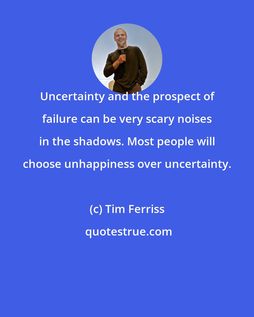 Tim Ferriss: Uncertainty and the prospect of failure can be very scary noises in the shadows. Most people will choose unhappiness over uncertainty.