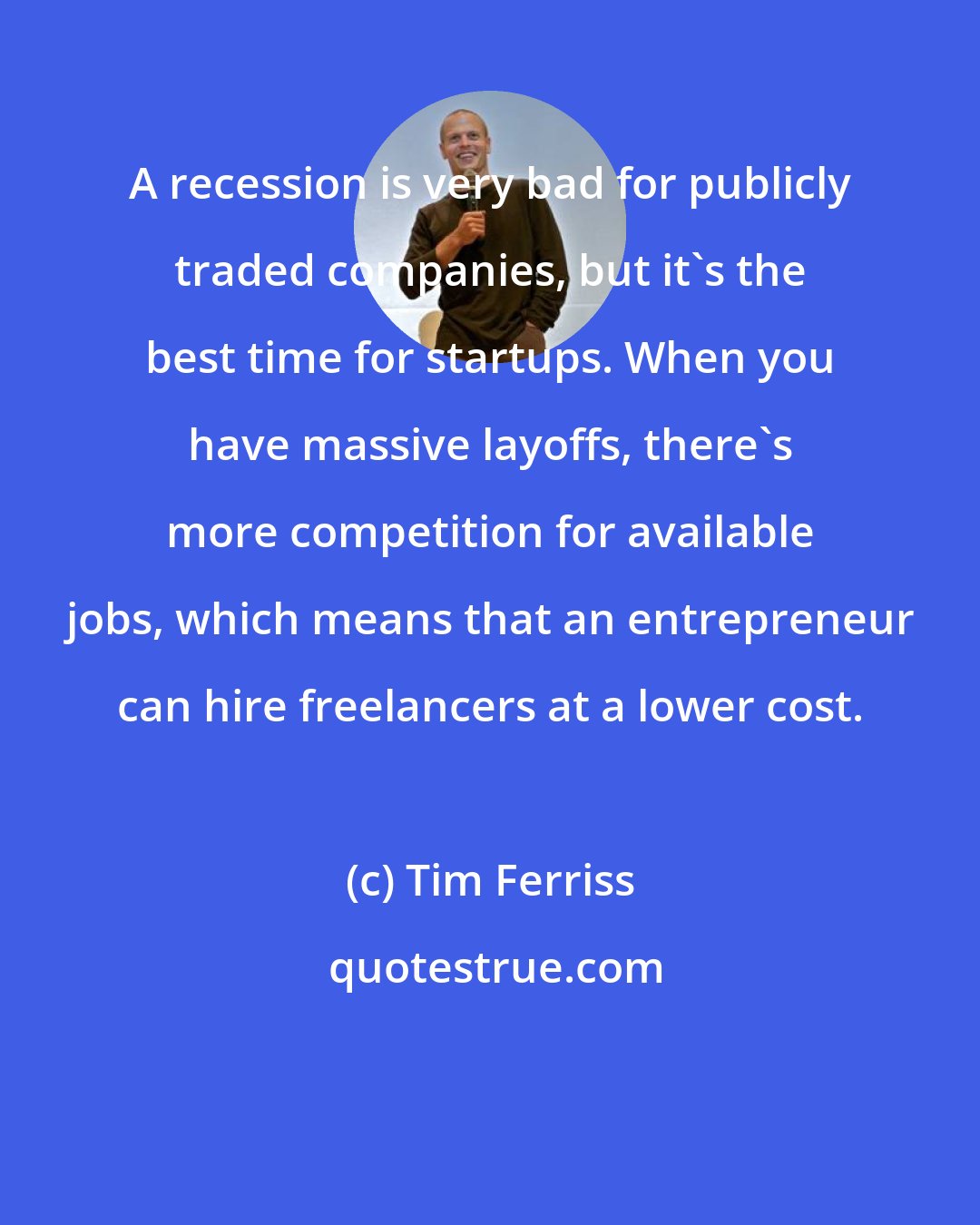 Tim Ferriss: A recession is very bad for publicly traded companies, but it's the best time for startups. When you have massive layoffs, there's more competition for available jobs, which means that an entrepreneur can hire freelancers at a lower cost.