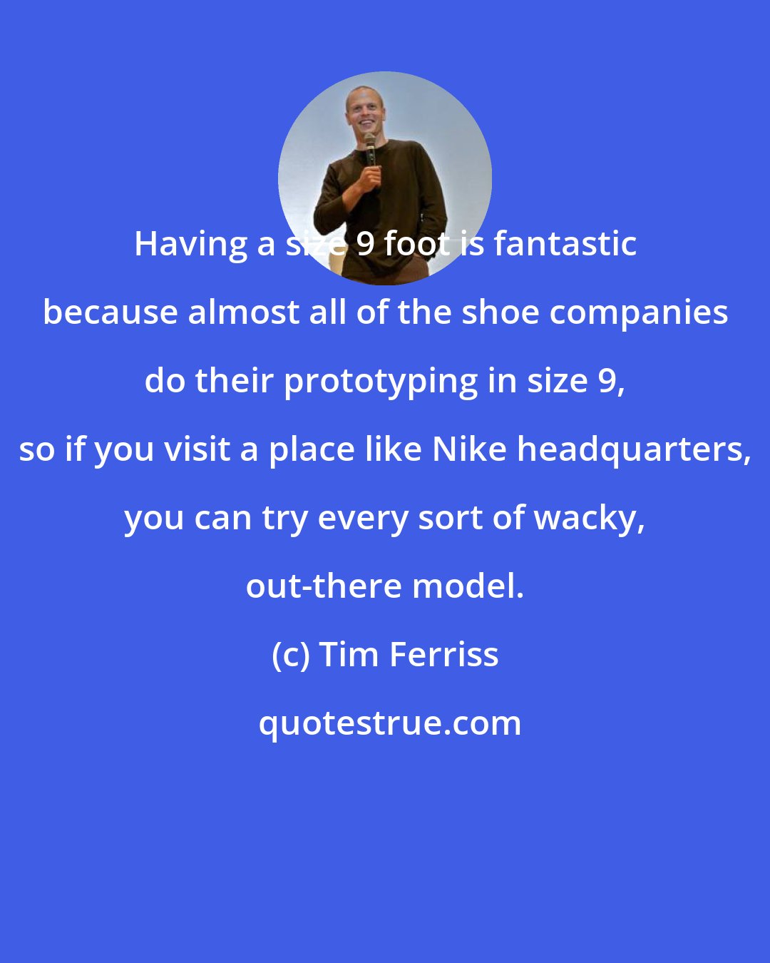 Tim Ferriss: Having a size 9 foot is fantastic because almost all of the shoe companies do their prototyping in size 9, so if you visit a place like Nike headquarters, you can try every sort of wacky, out-there model.