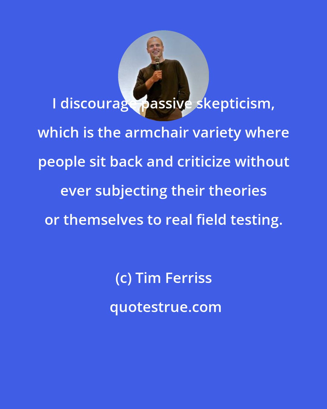 Tim Ferriss: I discourage passive skepticism, which is the armchair variety where people sit back and criticize without ever subjecting their theories or themselves to real field testing.