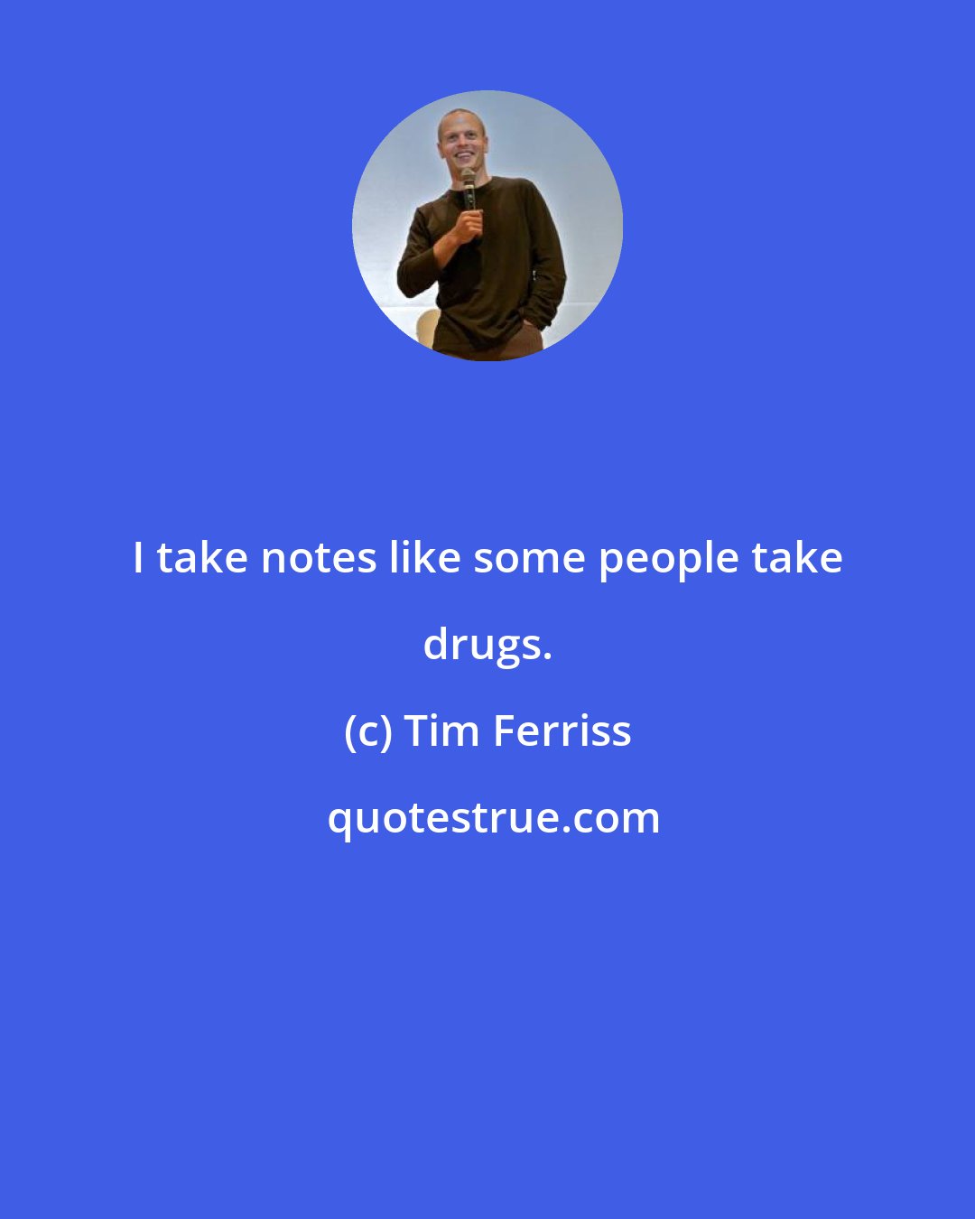 Tim Ferriss: I take notes like some people take drugs.