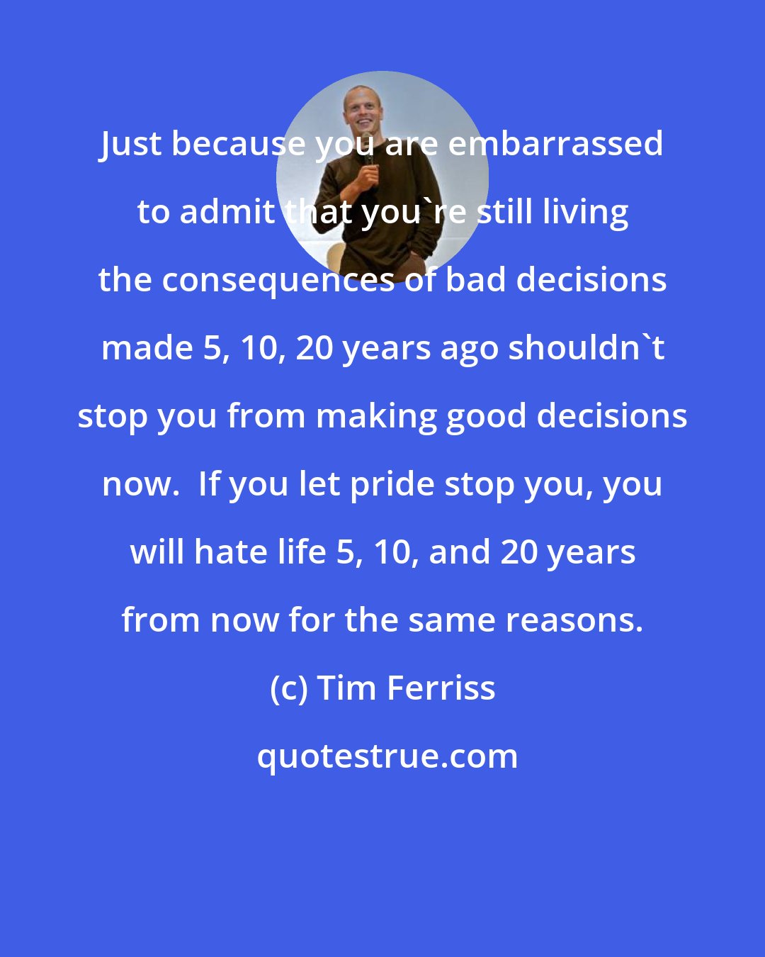 Tim Ferriss: Just because you are embarrassed to admit that you're still living the consequences of bad decisions made 5, 10, 20 years ago shouldn't stop you from making good decisions now.  If you let pride stop you, you will hate life 5, 10, and 20 years from now for the same reasons.