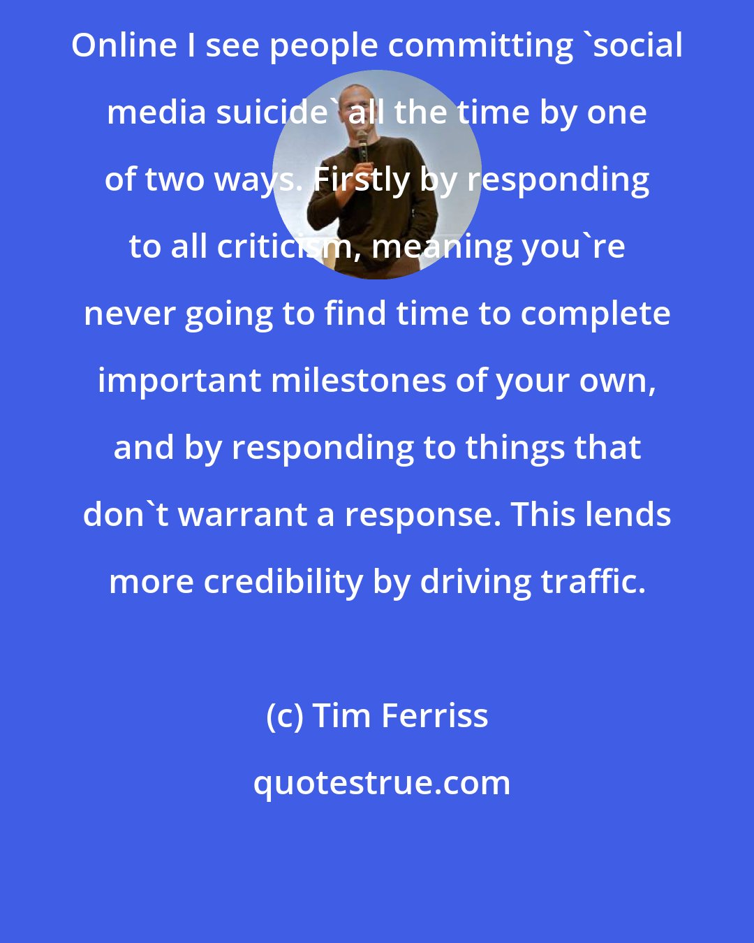 Tim Ferriss: Online I see people committing 'social media suicide' all the time by one of two ways. Firstly by responding to all criticism, meaning you're never going to find time to complete important milestones of your own, and by responding to things that don't warrant a response. This lends more credibility by driving traffic.