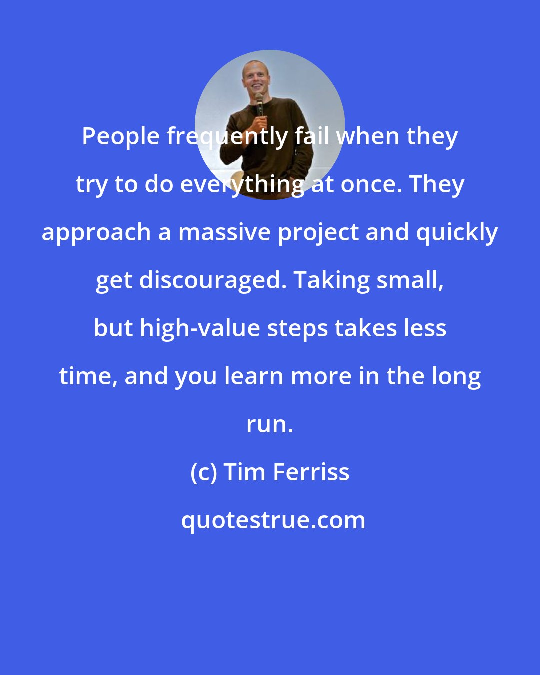 Tim Ferriss: People frequently fail when they try to do everything at once. They approach a massive project and quickly get discouraged. Taking small, but high-value steps takes less time, and you learn more in the long run.