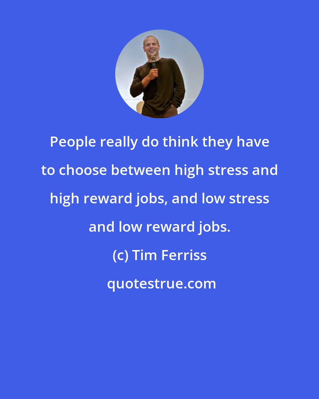 Tim Ferriss: People really do think they have to choose between high stress and high reward jobs, and low stress and low reward jobs.