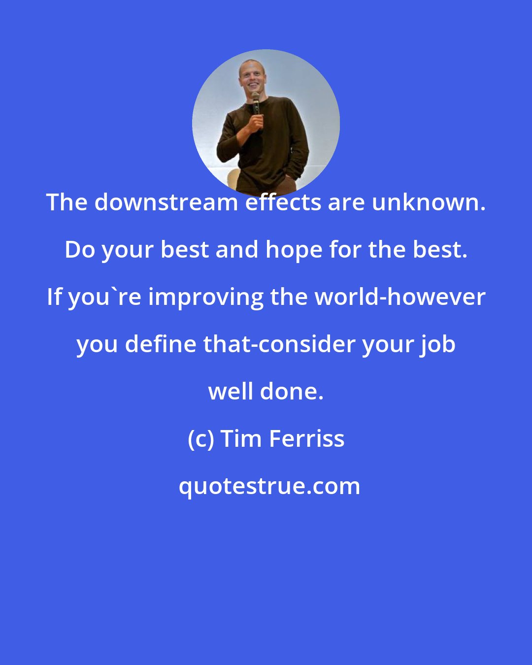 Tim Ferriss: The downstream effects are unknown. Do your best and hope for the best. If you're improving the world-however you define that-consider your job well done.