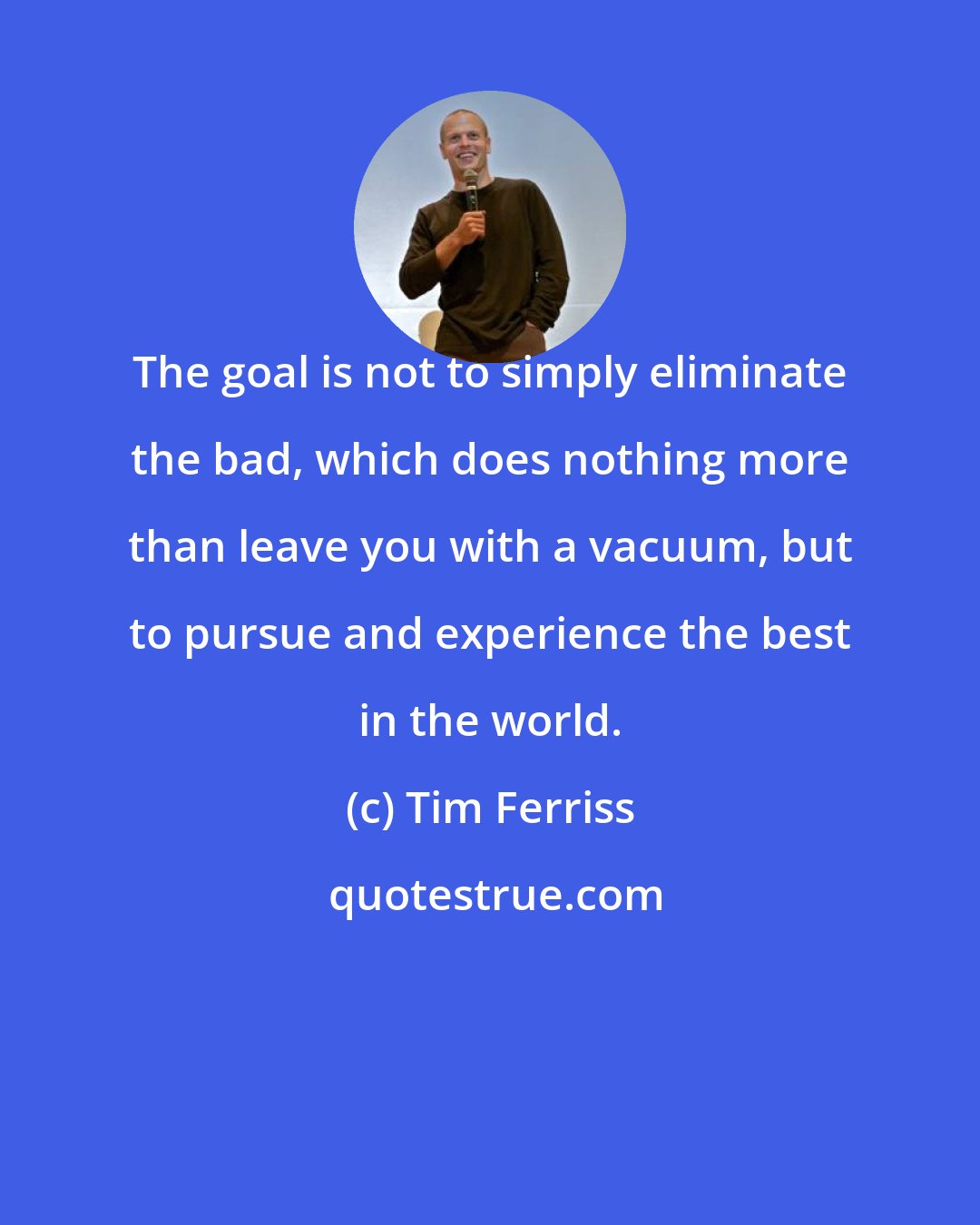 Tim Ferriss: The goal is not to simply eliminate the bad, which does nothing more than leave you with a vacuum, but to pursue and experience the best in the world.