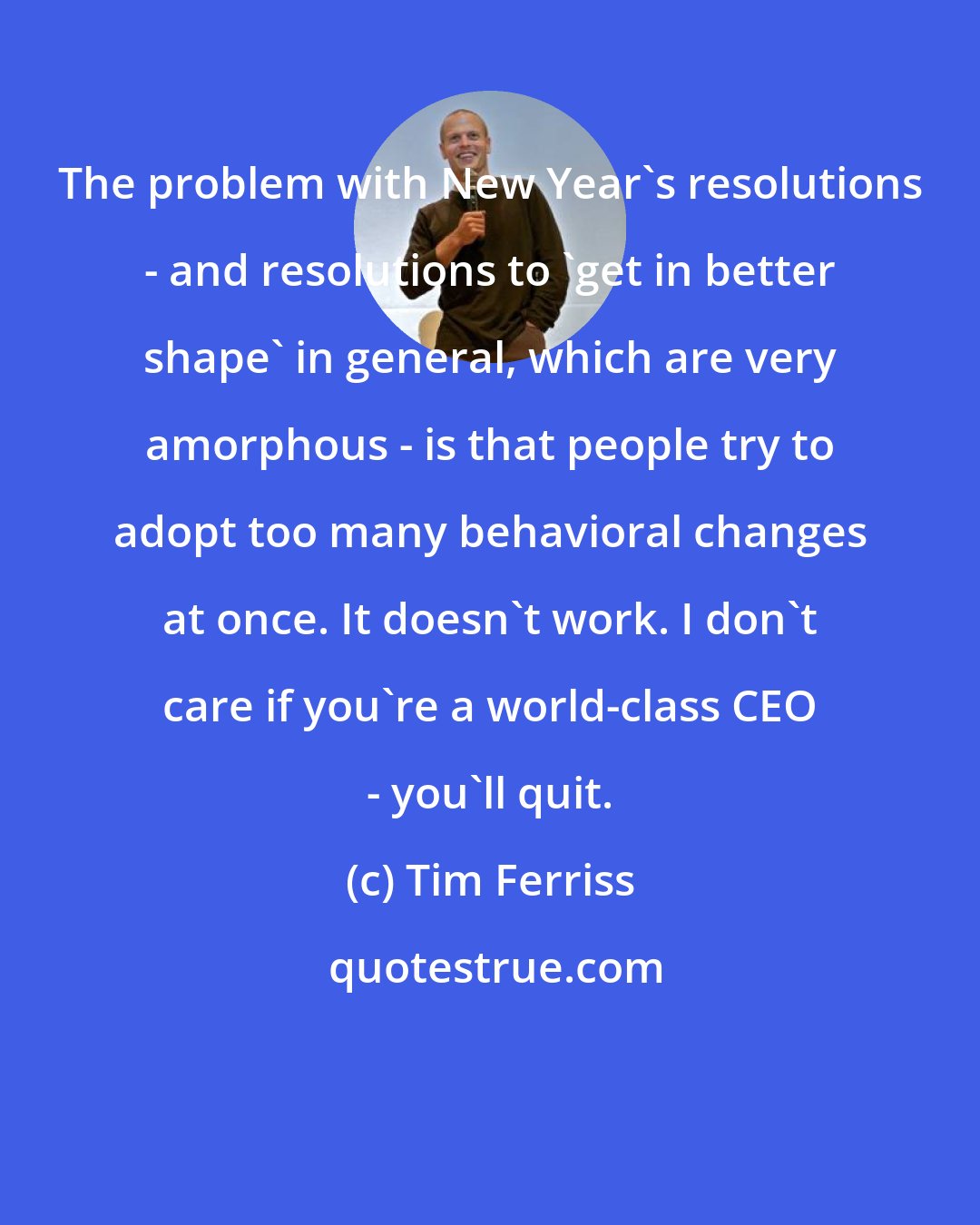 Tim Ferriss: The problem with New Year's resolutions - and resolutions to 'get in better shape' in general, which are very amorphous - is that people try to adopt too many behavioral changes at once. It doesn't work. I don't care if you're a world-class CEO - you'll quit.