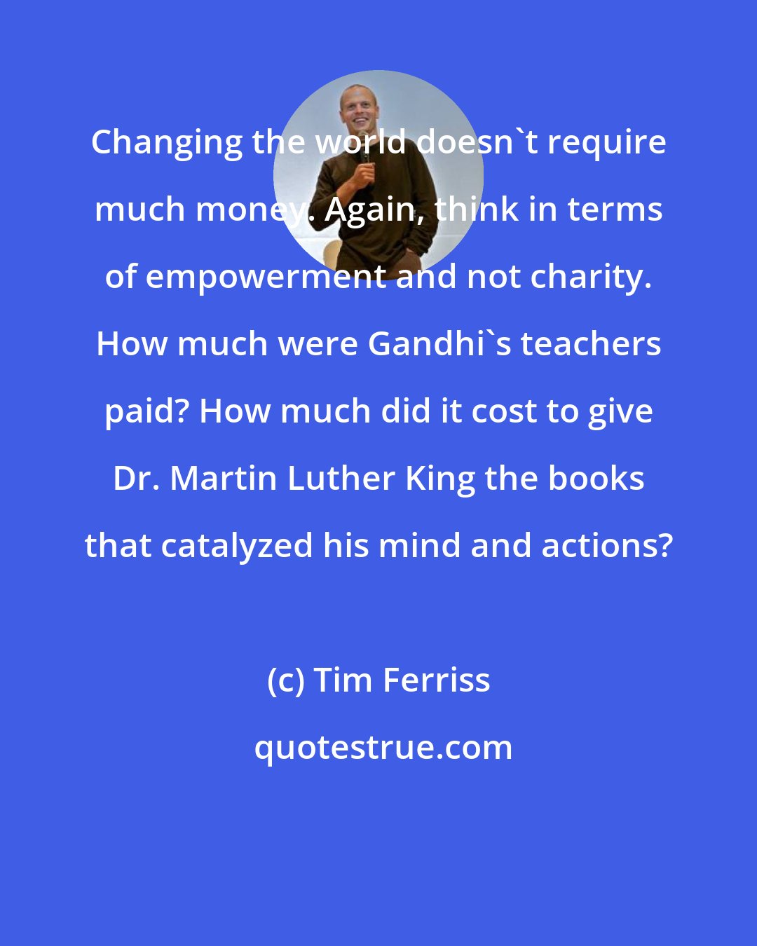 Tim Ferriss: Changing the world doesn't require much money. Again, think in terms of empowerment and not charity. How much were Gandhi's teachers paid? How much did it cost to give Dr. Martin Luther King the books that catalyzed his mind and actions?