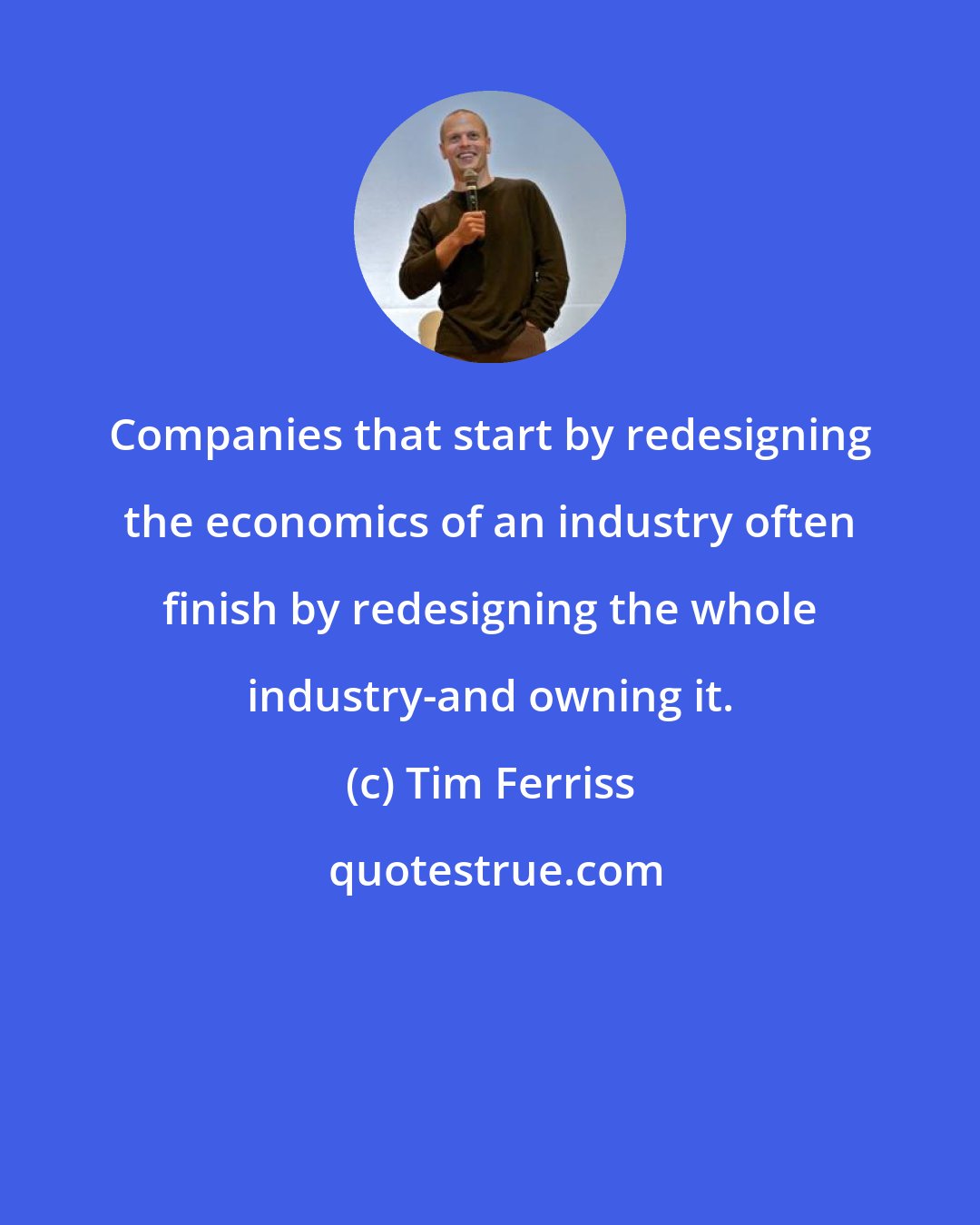 Tim Ferriss: Companies that start by redesigning the economics of an industry often finish by redesigning the whole industry-and owning it.